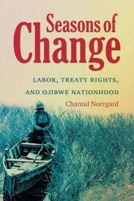 Title: Seasons of Change: Labor, Treaty Rights, and Ojibwe Nationhood, Author: Chantal Norrgard