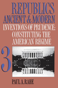 Title: Republics Ancient and Modern, Volume III: Inventions of Prudence: Constituting the American Regime, Author: Paul A. Rahe