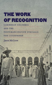 Title: The Work of Recognition: Caribbean Colombia and the Postemancipation Struggle for Citizenship, Author: Jason McGraw