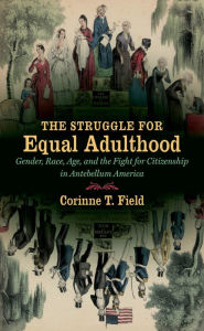 Title: The Struggle for Equal Adulthood: Gender, Race, Age, and the Fight for Citizenship in Antebellum America, Author: Corinne T. Field