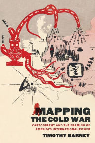 Title: Mapping the Cold War: Cartography and the Framing of America's International Power, Author: Timothy Barney