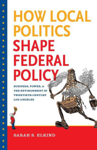 Title: How Local Politics Shape Federal Policy: Business, Power, and the Environment in Twentieth-Century Los Angeles, Author: Sarah S. Elkind