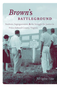 Title: Brown's Battleground: Students, Segregationists, and the Struggle for Justice in Prince Edward County, Virginia, Author: Jill Ogline Titus