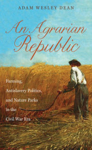 Title: An Agrarian Republic: Farming, Antislavery Politics, and Nature Parks in the Civil War Era, Author: Adam Wesley Dean
