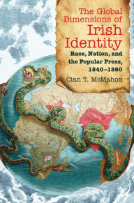 Title: The Global Dimensions of Irish Identity: Race, Nation, and the Popular Press, 1840-1880, Author: Cian T. McMahon