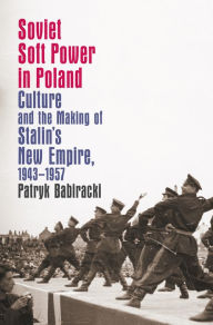 Title: Soviet Soft Power in Poland: Culture and the Making of Stalin's New Empire, 1943-1957, Author: Patryk Babiracki