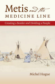 Title: Metis and the Medicine Line: Creating a Border and Dividing a People, Author: Michel Hogue