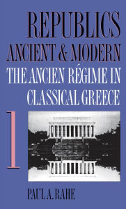 Title: Republics Ancient and Modern, Volume I: The Ancien Régime in Classical Greece, Author: Paul A. Rahe