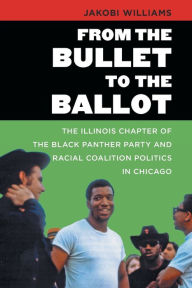 Title: From the Bullet to the Ballot: The Illinois Chapter of the Black Panther Party and Racial Coalition Politics in Chicago, Author: Jakobi Williams