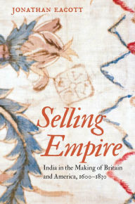 Title: Selling Empire: India in the Making of Britain and America, 1600-1830, Author: Jonathan Eacott