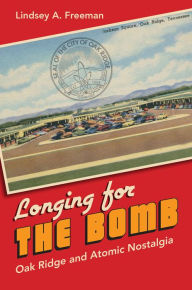 Title: Longing for the Bomb: Oak Ridge and Atomic Nostalgia, Author: Lindsey A. Freeman