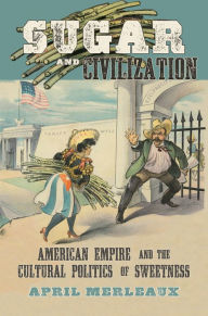 Title: Sugar and Civilization: American Empire and the Cultural Politics of Sweetness, Author: April Merleaux