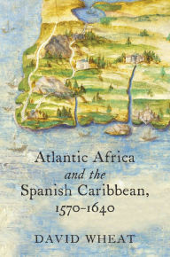 Title: Atlantic Africa and the Spanish Caribbean, 1570-1640, Author: David Wheat