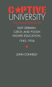 Title: Captive University: The Sovietization of East German, Czech, and Polish Higher Education, 1945-1956, Author: John Connelly
