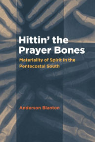 Title: Hittin' the Prayer Bones: Materiality of Spirit in the Pentecostal South, Author: Anderson Blanton