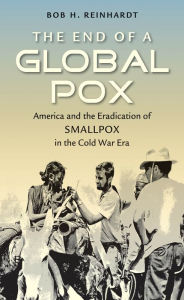 Title: The End of a Global Pox: America and the Eradication of Smallpox in the Cold War Era, Author: Bob H. Reinhardt