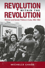 Title: Revolution within the Revolution: Women and Gender Politics in Cuba, 1952-1962, Author: Michelle Chase