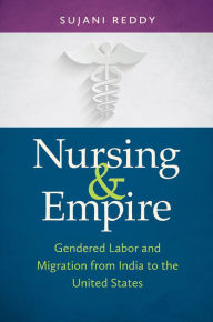 Title: Nursing and Empire: Gendered Labor and Migration from India to the United States, Author: Sujani K. Reddy