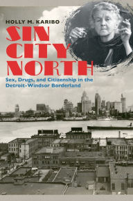 Title: Sin City North: Sex, Drugs, and Citizenship in the Detroit-Windsor Borderland, Author: Holly M. Karibo