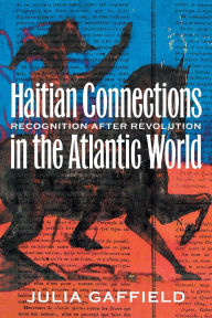 Title: Haitian Connections in the Atlantic World: Recognition after Revolution, Author: Julia Gaffield