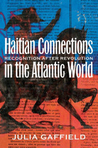 Title: Haitian Connections in the Atlantic World: Recognition after Revolution, Author: Julia Gaffield