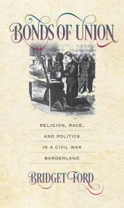 Title: Bonds of Union: Religion, Race, and Politics in a Civil War Borderland, Author: Bridget Ford