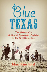 Title: Blue Texas: The Making of a Multiracial Democratic Coalition in the Civil Rights Era, Author: Max Krochmal