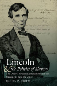 Title: Lincoln and the Politics of Slavery: The Other Thirteenth Amendment and the Struggle to Save the Union, Author: Daniel W. Crofts