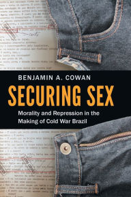 Title: Securing Sex: Morality and Repression in the Making of Cold War Brazil, Author: Benjamin A. Cowan