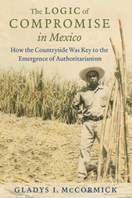 Title: The Logic of Compromise in Mexico: How the Countryside Was Key to the Emergence of Authoritarianism, Author: Gladys I. McCormick