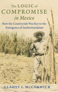 Title: The Logic of Compromise in Mexico: How the Countryside Was Key to the Emergence of Authoritarianism, Author: Gladys I. McCormick