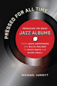 Title: Pressed for All Time: Producing the Great Jazz Albums from Louis Armstrong and Billie Holiday to Miles Davis and Diana Krall, Author: Michael Jarrett