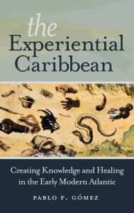 Title: The Experiential Caribbean: Creating Knowledge and Healing in the Early Modern Atlantic, Author: Pablo F. Gómez