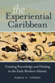 Title: The Experiential Caribbean: Creating Knowledge and Healing in the Early Modern Atlantic, Author: Pablo F. Gómez