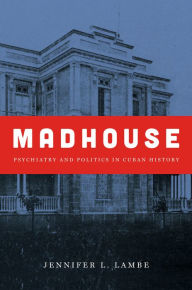 Title: Madhouse: Psychiatry and Politics in Cuban History, Author: Jennifer L. Lambe