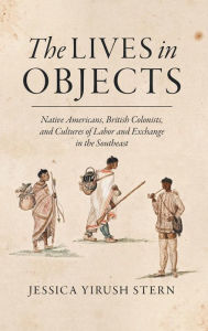 Title: The Lives in Objects: Native Americans, British Colonists, and Cultures of Labor and Exchange in the Southeast, Author: Jessica Yirush Stern