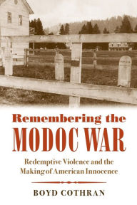 Title: Remembering the Modoc War: Redemptive Violence and the Making of American Innocence, Author: Boyd Cothran