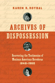 Title: Archives of Dispossession: Recovering the Testimonios of Mexican American Herederas, 1848-1960, Author: Karen R. Roybal
