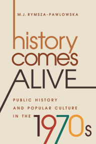 Title: History Comes Alive: Public History and Popular Culture in the 1970s, Author: M. J. Rymsza-Pawlowska