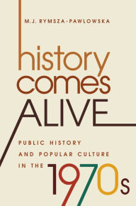 Title: History Comes Alive: Public History and Popular Culture in the 1970s, Author: M. J. Rymsza-Pawlowska