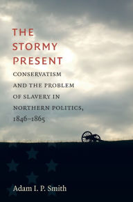 Title: The Stormy Present: Conservatism and the Problem of Slavery in Northern Politics, 1846-1865, Author: Adam I. P. Smith