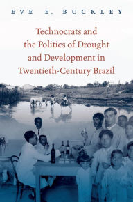 Title: Technocrats and the Politics of Drought and Development in Twentieth-Century Brazil, Author: Eve E. Buckley