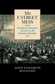 Title: The F Street Mess: How Southern Senators Rewrote the Kansas-Nebraska Act, Author: Alice Elizabeth Malavasic