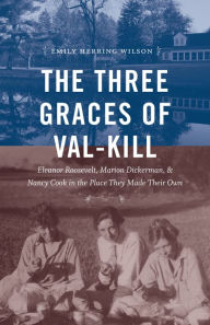 Title: The Three Graces of Val-Kill: Eleanor Roosevelt, Marion Dickerman, and Nancy Cook in the Place They Made Their Own, Author: Emily Herring Wilson