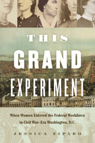 Title: This Grand Experiment: When Women Entered the Federal Workforce in Civil War-Era Washington, D.C., Author: Jessica Ziparo