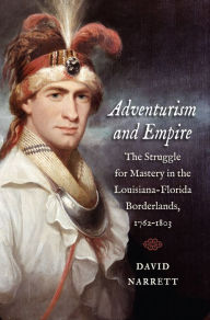 Title: Adventurism and Empire: The Struggle for Mastery in the Louisiana-Florida Borderlands, 1762-1803, Author: David Narrett