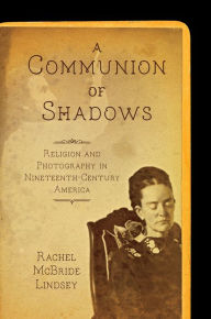 Title: A Communion of Shadows: Religion and Photography in Nineteenth-Century America, Author: Rachel McBride Lindsey
