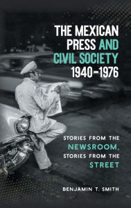 Title: The Mexican Press and Civil Society, 1940-1976: Stories from the Newsroom, Stories from the Street, Author: Benjamin T. Smith