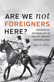 Title: Are We Not Foreigners Here?: Indigenous Nationalism in the U.S.-Mexico Borderlands, Author: Jeffrey M. Schulze