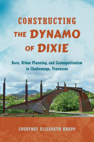 Title: Constructing the Dynamo of Dixie: Race, Urban Planning, and Cosmopolitanism in Chattanooga, Tennessee, Author: Courtney Elizabeth Knapp